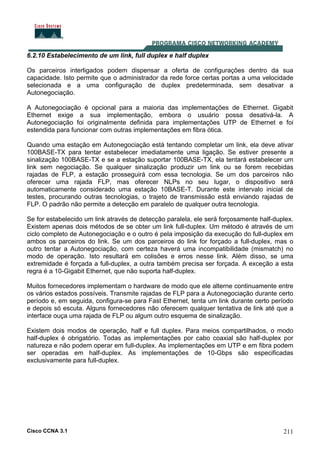 Cisco CCNA 3.1 211
6.2.10 Estabelecimento de um link, full duplex e half duplex
Os parceiros interligados podem dispensar a oferta de configurações dentro da sua
capacidade. Isto permite que o administrador da rede force certas portas a uma velocidade
selecionada e a uma configuração de duplex predeterminada, sem desativar a
Autonegociação.
A Autonegociação é opcional para a maioria das implementações de Ethernet. Gigabit
Ethernet exige a sua implementação, embora o usuário possa desativá-la. A
Autonegociação foi originalmente definida para implementações UTP de Ethernet e foi
estendida para funcionar com outras implementações em fibra ótica.
Quando uma estação em Autonegociação está tentando completar um link, ela deve ativar
100BASE-TX para tentar estabelecer imediatamente uma ligação. Se estiver presente a
sinalização 100BASE-TX e se a estação suportar 100BASE-TX, ela tentará estabelecer um
link sem negociação. Se qualquer sinalização produzir um link ou se forem recebidas
rajadas de FLP, a estação prosseguirá com essa tecnologia. Se um dos parceiros não
oferecer uma rajada FLP, mas oferecer NLPs no seu lugar, o dispositivo será
automaticamente considerado uma estação 10BASE-T. Durante este intervalo inicial de
testes, procurando outras tecnologias, o trajeto de transmissão está enviando rajadas de
FLP. O padrão não permite a detecção em paralelo de qualquer outra tecnologia.
Se for estabelecido um link através de detecção paralela, ele será forçosamente half-duplex.
Existem apenas dois métodos de se obter um link full-duplex. Um método é através de um
ciclo completo de Autonegociação e o outro é pela imposição da execução do full-duplex em
ambos os parceiros do link. Se um dos parceiros do link for forçado a full-duplex, mas o
outro tentar a Autonegociação, com certeza haverá uma incompatibilidade (mismatch) no
modo de operação. Isto resultará em colisões e erros nesse link. Além disso, se uma
extremidade é forçada a full-duplex, a outra também precisa ser forçada. A exceção a esta
regra é a 10-Gigabit Ethernet, que não suporta half-duplex.
Muitos fornecedores implementam o hardware de modo que ele alterne continuamente entre
os vários estados possíveis. Transmite rajadas de FLP para a Autonegociação durante certo
período e, em seguida, configura-se para Fast Ethernet, tenta um link durante certo período
e depois só escuta. Alguns fornecedores não oferecem qualquer tentativa de link até que a
interface ouça uma rajada de FLP ou algum outro esquema de sinalização.
Existem dois modos de operação, half e full duplex. Para meios compartilhados, o modo
half-duplex é obrigatório. Todas as implementações por cabo coaxial são half-duplex por
natureza e não podem operar em full-duplex. As implementações em UTP e em fibra podem
ser operadas em half-duplex. As implementações de 10-Gbps são especificadas
exclusivamente para full-duplex.
 