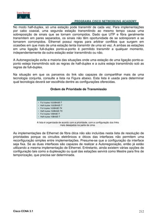 Cisco CCNA 3.1 212
No modo half-duplex, só uma estação pode transmitir de cada vez. Para implementações
por cabo coaxial, uma segunda estação transmitindo ao mesmo tempo causa uma
sobreposição de sinais que se tornam corrompidos. Dado que UTP e fibra geralmente
transmitem em pares separados, os sinais não têm oportunidade de se sobreporem e se
tornarem corrompidos. Ethernet possui regras para arbitrar conflitos que surgem em
ocasiões em que mais de uma estação tenta transmitir de uma só vez. A ambas as estações
em uma ligação full-duplex ponto-a-ponto é permitido transmitir a qualquer momento,
independentemente da outra estação estar transmitindo ou não.
A Autonegociação evita a maioria das situações onde uma estação de uma ligação ponto-a-
ponto esteja transmitindo sob as regras de half-duplex e a outra esteja transmitindo sob as
regras de full-duplex.
Na situação em que os parceiros do link são capazes de compartilhar mais de uma
tecnologia conjunta, consulte a lista na Figura abaixo. Esta lista é usada para determinar
qual tecnologia deverá ser escolhida dentre as configurações oferecidas.
Ordem de Prioridade de Transmissão
As implementações de Ethernet de fibra ótica não são incluídas nesta lista de resolução de
prioridades porque os circuitos eletrônicos e óticos das interfaces não permitem uma
reconfiguração simples entre implementações. Presume-se que a configuração da interface
seja fixa. Se as duas interfaces são capazes de realizar a Autonegociação, então já estão
utilizando a mesma implementação de Ethernet. Entretanto, ainda existem várias opções de
configuração tais como a duplexação ou qual das estações servirá como Mestre para fins de
temporização, que precisa ser determinada.
 