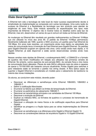 Cisco CCNA 3.1 215
Visão Geral Capítulo 07
A Ethernet tem sido a tecnologia de rede local de maior sucesso especialmente devido à
simplicidade de implementação se comparada com outras tecnologias. Uma outra razão do
sucesso da Ethernet é a flexibilidade da tecnologia que tem evoluído para atender às
exigências do meio físico. Este módulo apresenta as especificações dos tipos mais
importantes de Ethernet. O objetivo não é mostrar todos os detalhes sobre cada tipo de
Ethernet, mas sim, desenvolver um senso do que é comum em todas as formas de Ethernet.
As mudanças na Ethernet têm resultado em grandes melhoramentos na Ethernet 10-Mbps
que era utilizada no início dos anos 80. O padrão da Ethernet 10-Mbps permaneceu
literalmente inalterado até 1995, quando o IEEE anunciou um padrão para Fast Ethernet de
100 Mbps. Em anos mais recentes, um crescimento ainda mais rápido na velocidade dos
meios de comunicação levou à transição de Fast Ethernet para Gigabit Ethernet. Os padrões
para Gigabit Ethernet surgiram em apenas três anos. Uma versão ainda mais rápida, a 10
Gigabit Ethernet, já está disponível e estão sendo desenvolvidas versões ainda mais
rápidas.
Nessas versões mais rápidas de Ethernet, o endereçamento MAC, o CSMA/CD e o formato
de quadros não foram modificados em relação aos utilizados nas primeiras versões de
Ethernet. No entanto, outros aspectos da sub-camada MAC, da camada física e dos meios
de comunicação foram alterados. Placas de rede (NICs) utilizando meio de cobre e capazes
de operar a 10/100/1000 são bastante comuns atualmente. Portas Gigabit para switches e
para roteadores estão se tornando o padrão nos wiring closets. A fibra óptica capaz de
suportar o Gigabit Ethernet é considerada um modelo para o cabeamento de backbone na
maioria das novas instalações.
Os alunos, ao concluírem este módulo, deverão poder:
• Descrever as diferenças e semelhanças entre Ethernet 10BASE5, 10BASE2 e
10BASE-T.
• Definir a codificação Manchester.
• Enumerar os fatores que afetam os limites de temporização da Ethernet.
• Enumerar os parâmetros de cabeamento 10BASE-T.
• Descrever as características principais e as variedades de Ethernet 100 Mbps.
• Descrever a evolução da Ethernet.
• Explicar os métodos MAC, os formatos de quadros e o processo de transmissão de
Gigabit Ethernet.
• Descrever a utilização de meios físicos e de codificação específicos para Ethernet
Gigabit.
• Identificar as pinagens e a fiação típica para as várias implementações de Ethernet
Gigabit.
• Descrever as semelhanças e as diferenças entre Gigabit e Ethernet Gigabit 10.
• Descrever as considerações básicas da arquitetura Gigabit e 10 Gigabit Ethernet.
 