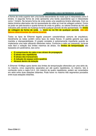 Cisco CCNA 3.1 218
A forma de onda superior tem uma borda descendente de modo que é interpretada como 0
binário. A segunda forma de onda apresenta uma borda ascendente que é interpretada
como 1 binário. Na terceira forma de onda existe uma seqüência binária alternada. Com os
dados binários alternados não há necessidade de voltar ao nível de voltagem anterior. Como
se pode ver pela terceira e quarta formas de onda no gráfico, os valores binários de bits são
indicados pelo sentido da mudança durante qualquer período de bits apresentado. Os níveis
de voltagem da forma de onda, no início ou no fim de qualquer período, não são
fatores determinantes de valores binários.
Todos os tipos de Ethernet legada possuem características comuns de arquitetura.
Geralmente as redes contêm vários tipos de meios físicos. O padrão garante que seja
mantida a interoperabilidade. O projeto completo é extremamente importante quando se
implementa uma rede utilizando diferentes meios. Conforme a rede vai crescendo, torna-se
mais fácil a violação dos limites máximos de atraso. Os limites de temporização são
baseados em parâmetros, tais como:
• O comprimento do cabo e seu atraso de propagação
• O atraso dos repetidores
• O atraso dos transceivers
• A redução do espaço entre quadros
• Atrasos dentro da estação
A Ethernet 10-Mbps opera dentro dos limites de temporização oferecidos por uma série de,
no máximo, cinco segmentos separados por até quatro repetidores, no máximo. Isto é
conhecido como a regra 5-4-3. Um máximo de quatro repetidores, podem ser conectados
em série entre duas estações distantes. Pode haver no máximo três segmentos povoados
entre duas estações distantes.
 
