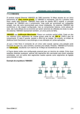 Cisco CCNA 3.1 219
7.1.2 (10BASE5)
O produto original Ethernet 10BASE5 de 1980 transmitia 10 Mbps através de um único
barramento de cabo coaxial grosso. O 10BASE5 é importante, pois foi o primeiro meio
físico usado pela Ethernet. 10BASE5 fazia parte do padrão 802.3 original. A principal
vantagem de 10BASE5 era o comprimento. Hoje pode ser encontrado em instalações
antigas, mas não seria recomendado para novas instalações. Os sistemas 10BASE5 são
econômicos e não exigem configuração, mas os componentes básicos, como placas de
rede, são muito difíceis de se encontrar por serem sensíveis às reflexões de sinais no cabo.
Os sistemas 10BASE5 representam também, um único ponto de falha.
10BASE5 usa codificação Manchester. Possui um condutor central sólido. Cada um dos
(no máximo) cinco segmentos de coaxial grosso pode ter até 500 m (1640,4 pés) de
comprimento. O cabo é grande, pesado e difícil de se instalar. No entanto, os limites de
distância foram favoráveis e isso prolongou a sua utilização em certas aplicações.
Já que o meio físico é composto de um único cabo coaxial, apenas uma estação pode
transmitir de cada vez, caso contrário, ocorrerá uma colisão. Portanto, 10BASE5 só funciona
em half-duplex, resultando num máximo de 10 Mbps de transferência de dados.
A Figura abaixo exibe uma configuração possível para um domínio de colisão. Entre duas
estações distantes quaisquer, apenas três segmentos têm permissão para terem estações
conectadas, com os outros dois segmentos usados apenas como segmentos de ligação
para entender a rede.
Exemplo de arquitetura 10BASE5
 