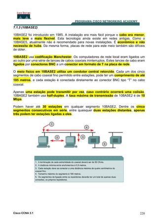 Cisco CCNA 3.1 220
7.1.3 (10BASE2)
10BASE2 foi introduzido em 1985. A instalação era mais fácil porque o cabo era menor,
mais leve e mais flexível. Esta tecnologia ainda existe em redes antigas. Como o
10BASE5, atualmente não é recomendado para novas instalações. É econômico e não
necessita de hubs. Da mesma forma, placas de rede para este meio também são difíceis
de obter.
10BASE2 usa codificação Manchester. Os computadores de rede local eram ligados um
ao outro por uma série de lances de cabos coaxiais ininterruptos. Estes lances de cabo eram
ligados por conectores BNC a um conector em formato de T na placa de rede.
O meio físico em 10BASE2 utiliza um condutor central retorcido. Cada um dos cinco
segmentos de cabo coaxial fino permitido entre estações, pode ter um comprimento de até
185 metros, e cada estação é conectada diretamente ao conector BNC tipo “T” no cabo
coaxial.
Apenas uma estação pode transmitir por vez, caso contrário ocorrerá uma colisão.
10BASE2 também usa half-duplex. A taxa máxima de transmissão de 10BASE2 é de 10
Mbps.
Podem haver até 30 estações em qualquer segmento 10BASE2. Dentre os cinco
segmentos consecutivos em série, entre quaisquer duas estações distantes, apenas
três podem ter estações ligadas a eles.
 