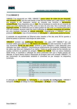 Cisco CCNA 3.1 221
7.1.4 (10BASE-T)
10BASE-T foi introduzido em 1990. 10BASE-T usava cabos de cobre de par trançado,
não blindado (UTP), que era mais barato e mais fácil de instalar que o cabo coaxial. O cabo
era plugado a um dispositivo central de conexão que continha o barramento
compartilhado. Esse dispositivo era um hub. Ele se localizava no centro de um conjunto de
cabos que eram distribuídos aos PCs como os raios de uma roda. Isto é conhecido como
topologia estrela. As distâncias que os cabos podiam ter até o hub, e a maneira pela qual o
UTP era instalado, levavam cada vez mais à utilização de estrelas compostas de estrelas,
em uma topologia chamada de estrela estendida. Originalmente, o 10BASE-T era um
protocolo half-duplex, mas a funcionalidade de full-duplex foi adicionada posteriormente.
A explosão da popularidade da Ethernet entre meados e fins dos anos 90 foi quando a
Ethernet passou a dominar a tecnologia de redes locais.
10BASE-T também usa codificação Manchester. Um cabo UTP 10BASE-T tem um
condutor sólido para cada fio nos 90 metros (no máximo) de cabo horizontal. O cabo UTP
usa conectores RJ-45 de oito pinos. Embora o cabo Categoria 3 seja adequado para
utilização nas redes 10BASE-T, recomenda-se enfaticamente que qualquer instalação nova
de cabos seja feita com Categoria 5 ou melhor. Todos os quatro pares de fios deverão ser
usados conforme os padrões de pinagem T568-A ou T568-B. Com os cabos instalados
desta forma, é suportada a utilização de vários protocolos sem que a fiação precise ser
alterada. A Figura abaixo ilustra a disposição da pinagem para uma conexão 10BASE-T. O
par transmissor na extremidade receptora é conectado ao par receptor no dispositivo
conectado.
A utilização de half-duplex ou full-duplex é uma escolha de configuração. 10BASE-T
transporta 10 Mbps de tráfego no modo half-duplex e 20 Mbps no modo full-duplex.
 