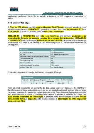 Cisco CCNA 3.1 223
localizadas dentro de 100 m de um switch, a distância de 100 m começa novamente no
switch.
7.1.6 Ethernet 100 Mbps
A Ethernet 100 Mbps é também conhecida como Fast Ethernet. As duas tecnologias que
se destacaram foram a 100BASE-TX, que utiliza um meio físico de cabo de cobre UTP e a
100BASE-FX que utiliza um meio físico de fibra ótica multimodo.
100BASE-TX e 100BASE-FX têm três características em comum: parâmetros de
temporização, formato de quadros e partes do processo de transmissão. 100BASE-TX
e 100-BASE-FX compartilham os parâmetros de sincronismo. Note que um tempo de bit
em Ethernet 100 Mbps é de 10 nseg = 0,01 microssegundos = 1 centésimo-milionésimo de
um segundo.
O formato de quadro 100-Mbps é o mesmo do quadro 10-Mbps.
Fast Ethernet representa um aumento de dez vezes sobre a velocidade de 10BASE-T.
Devido ao aumento na velocidade, deve-se ter um cuidado adicional, pois os bits enviados
diminuem sua duração e ocorrem mais freqüentemente. Estes sinais de freqüência mais alta
são mais sensíveis a ruídos. Como resposta a essas questões, a Ethernet 100 Mbps usa
duas etapas separadas de codificação. A primeira parte da codificação usa uma técnica
denominada 4B/5B, a segunda parte da codificação é a codificação de linha específica
para cobre ou fibra.
 