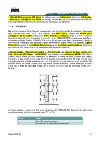 Cisco CCNA 3.1 225
100BASE-TX transporta 100 Mbps de tráfego no modo half-duplex. No modo full-duplex,
100BASE-TX transporta 200 Mbps de tráfego. O conceito de full-duplex torna-se cada vez
mais importante conforme vai aumentando a velocidade da Ethernet.
7.1.8 100BASE-FX
Na época em que a Fast Ethernet baseada em cobre foi introduzida, foi também necessária
uma versão para fibra ótica. Uma versão para fibra ótica poderia ser usada para
aplicações de backbone, conexões entre andares e edifícios onde o cobre é menos
desejável e também em ambientes com muito ruído. 100BASE-FX foi criado para satisfazer
essa necessidade. Porém, 100BASE-FX nunca foi adotado com êxito. Isto ocorreu devido à
conveniente introdução dos padrões Gigabit Ethernet em cobre e fibra. Os padrões Gigabit
Ethernet são agora a tecnologia dominante para as instalações de backbone, conexões
cruzadas de alta velocidade e necessidades de infra-estrutura geral.
A temporização, o formato de quadro e a transmissão são comuns às duas versões de
Fast Ethernet 100 Mbps. 100BASE-FX usa também a codificação 4B/5B. Na Figura
abaixo, note a forma de onda destacada no exemplo. A forma de onda superior não possui
transição, o que indica a presença de um 0 binário. A segunda forma de onda mostra uma
transição no centro da janela de timing. Um 1 binário é representado por uma transição. Na
terceira forma de onda, existe uma seqüência binária alternada. Neste exemplo, é mais
óbvio que a falta de transição indica um 0 binário e a presença de transição indica um 1
binário.
A Figura abaixo, resume um link e as pinagens do 100BASE-FX. Geralmente, são mais
usados os pares de fibra com conectores ST ou SC.
 