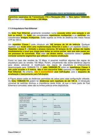 Cisco CCNA 3.1 226
Caminhos separados de Transmissão (TX) e Recepção (RX) na fibra óptica 100BASE-
FX permitem uma transmissão a 200 Mbps.
7.1.9 Arquitetura Fast Ethernet
Os links Fast Ethernet geralmente consistem numa conexão entre uma estação e um
hub ou switch. Os hubs são considerados repetidores multiportas e os switches são
considerados bridges multiportas. Estão sujeitos ao limite de distância dos meios físicos
UTP de 100 m.
Um repetidor Classe I pode introduzir até 140 tempos de bit de latência. Qualquer
repetidor que mude entre uma implementação Ethernet e outra é um repetidor Classe I.
Repetidor classe II é limitado a atrasos menores, 92 tempos de bit, porque ele repete
imediatamente o sinal que chega para todas as outras portas, sem que este passe por
um processo de conversão. Para obter um atraso menor, repetidores classe II podem
conectar somente segmentos que utilizem a mesma sinalização.
Como no caso das versões de 10 Mbps, é possível modificar algumas das regras de
arquitetura para as versões 100 Mbps. Porém, virtualmente não existe tolerância alguma
para atraso adicional. A modificação das regras de arquitetura é enfaticamente
desencorajada para 100BASE-TX. O cabo 100BASE-TX entre os repetidores Classe II
não pode exceder a 5 metros. Não é raro encontrar links operando em half-duplex em
Fast Ethernet. No entanto, não é aconselhável usar half-duplex, pois o esquema de
sinalização é basicamente para full-duplex.
A Figura abaixo exibe as distâncias permitidas de cabos para cada configuração utilizada.
Os links 100BASE-TX podem ter distâncias sem repetição de até 100 m. A introdução
universal de switches diminuiu a importância deste limite. Já que a maior parte de Fast
Ethernet é comutada, estes são os limites práticos entre dispositivos.
 