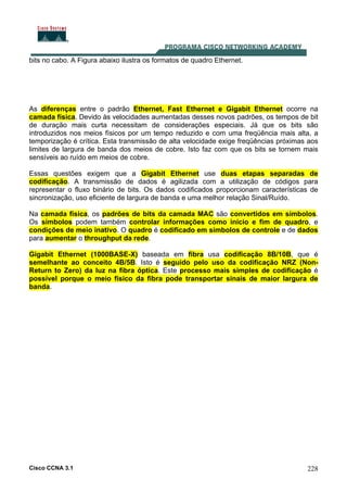 Cisco CCNA 3.1 228
bits no cabo. A Figura abaixo ilustra os formatos de quadro Ethernet.
As diferenças entre o padrão Ethernet, Fast Ethernet e Gigabit Ethernet ocorre na
camada física. Devido às velocidades aumentadas desses novos padrões, os tempos de bit
de duração mais curta necessitam de considerações especiais. Já que os bits são
introduzidos nos meios físicos por um tempo reduzido e com uma freqüência mais alta, a
temporização é crítica. Esta transmissão de alta velocidade exige freqüências próximas aos
limites de largura de banda dos meios de cobre. Isto faz com que os bits se tornem mais
sensíveis ao ruído em meios de cobre.
Essas questões exigem que a Gigabit Ethernet use duas etapas separadas de
codificação. A transmissão de dados é agilizada com a utilização de códigos para
representar o fluxo binário de bits. Os dados codificados proporcionam características de
sincronização, uso eficiente de largura de banda e uma melhor relação Sinal/Ruído.
Na camada física, os padrões de bits da camada MAC são convertidos em símbolos.
Os símbolos podem também controlar informações como início e fim de quadro, e
condições de meio inativo. O quadro é codificado em símbolos de controle e de dados
para aumentar o throughput da rede.
Gigabit Ethernet (1000BASE-X) baseada em fibra usa codificação 8B/10B, que é
semelhante ao conceito 4B/5B. Isto é seguido pelo uso da codificação NRZ (Non-
Return to Zero) da luz na fibra óptica. Este processo mais simples de codificação é
possível porque o meio físico da fibra pode transportar sinais de maior largura de
banda.
 