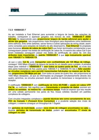 Cisco CCNA 3.1 229
7.2.2 1000BASE-T
Ao ser instalada a Fast Ethernet para aumentar a largura de banda das estações de
trabalho, começaram a aparecer gargalos nos troncos da rede. 1000BASE-T (IEEE
802.3ab) foi desenvolvido para proporcionar largura de banda adicional para ajudar a
aliviar tais gargalos. Isto proporcionou mais throughput para dispositivos como backbones
entre edifícios, links entre switches, server farms e outras aplicações de wiring closet, assim
como conexões para estações de trabalho de alto desempenho. Fast Ethernet foi projetada
para funcionar através de cabos de cobre Cat 5 que foram terminados corretamente e que
conseguissem passar nos testes de certificação de cabos 5e. A maioria dos cabos Cat 5 que
foram instalados conseguem passar nos testes de certificação de cabos 5e. Um dos
atributos mais importantes do padrão 1000BASE-T é que seja mutuamente operável
com 10BASE-T e 100BASE-TX.
Já que o cabo Cat 5e pode transportar com confiabilidade até 125 Mbps de tráfego,
conseguir 1000 Mbps (Gigabit) de largura de banda foi um desafio para o projeto. A primeira
etapa para viabilizar o 1000BASE-T é usar todos os quatro pares de fios, ao invés dos
dois pares tradicionais de fios usados para 10BASE-T e 100BASE-TX Isto é feito usando-
se circuitos complexos para permitir transmissões full-duplex no mesmo par de fios.
Isto proporciona 250 Mbps por par. Com todos os pares de quatro fios, isto proporciona os
1000 Mbps desejados. Já que as informações se propagam simultaneamente através dos
quatro caminhos, os circuitos precisam dividir quadros no transmissor e reorganizá-los no
receptor.
A codificação 1000BASE-T com codificação de linha 4D-PAM5 é usada em cabos UTP
Cat 5e, ou melhores. Isto significa que a transmissão e recepção de dados ocorrem em
ambos os sentidos, no mesmo fio e ao mesmo tempo. Pode-se esperar que isso resulte
em uma colisão permanente nos pares de fios. Essas colisões resultam em padrões
complexos de voltagens.
Com circuitos integrados complexos e usando técnicas tais como cancelamento de eco,
FEC da Camada 1 (Forward Error Correction) e a prudente seleção dos níveis de
voltagem, o sistema consegue um throughput de 1 Gigabit.
Em períodos de inatividade, existem nove níveis de voltagem encontrados no cabo e,
durante períodos de transmissão de dados, podem ser encontrados 17 níveis de
voltagem no cabo.
 