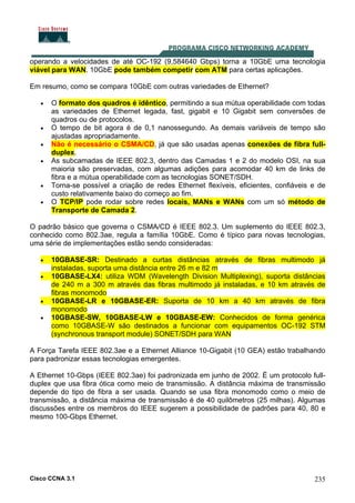 Cisco CCNA 3.1 235
operando a velocidades de até OC-192 (9,584640 Gbps) torna a 10GbE uma tecnologia
viável para WAN. 10GbE pode também competir com ATM para certas aplicações.
Em resumo, como se compara 10GbE com outras variedades de Ethernet?
• O formato dos quadros é idêntico, permitindo a sua mútua operabilidade com todas
as variedades de Ethernet legada, fast, gigabit e 10 Gigabit sem conversões de
quadros ou de protocolos.
• O tempo de bit agora é de 0,1 nanossegundo. As demais variáveis de tempo são
ajustadas apropriadamente.
• Não é necessário o CSMA/CD, já que são usadas apenas conexões de fibra full-
duplex.
• As subcamadas de IEEE 802.3, dentro das Camadas 1 e 2 do modelo OSI, na sua
maioria são preservadas, com algumas adições para acomodar 40 km de links de
fibra e a mútua operabilidade com as tecnologias SONET/SDH.
• Torna-se possível a criação de redes Ethernet flexíveis, eficientes, confiáveis e de
custo relativamente baixo do começo ao fim.
• O TCP/IP pode rodar sobre redes locais, MANs e WANs com um só método de
Transporte de Camada 2.
O padrão básico que governa o CSMA/CD é IEEE 802.3. Um suplemento do IEEE 802.3,
conhecido como 802.3ae, regula a família 10GbE. Como é típico para novas tecnologias,
uma série de implementações estão sendo consideradas:
• 10GBASE-SR: Destinado a curtas distâncias através de fibras multimodo já
instaladas, suporta uma distância entre 26 m e 82 m
• 10GBASE-LX4: utiliza WDM (Wavelength Division Multiplexing), suporta distâncias
de 240 m a 300 m através das fibras multimodo já instaladas, e 10 km através de
fibras monomodo
• 10GBASE-LR e 10GBASE-ER: Suporta de 10 km a 40 km através de fibra
monomodo
• 10GBASE-SW, 10GBASE-LW e 10GBASE-EW: Conhecidos de forma genérica
como 10GBASE-W são destinados a funcionar com equipamentos OC-192 STM
(synchronous transport module) SONET/SDH para WAN
A Força Tarefa IEEE 802.3ae e a Ethernet Alliance 10-Gigabit (10 GEA) estão trabalhando
para padronizar essas tecnologias emergentes.
A Ethernet 10-Gbps (IEEE 802.3ae) foi padronizada em junho de 2002. É um protocolo full-
duplex que usa fibra ótica como meio de transmissão. A distância máxima de transmissão
depende do tipo de fibra a ser usada. Quando se usa fibra monomodo como o meio de
transmissão, a distância máxima de transmissão é de 40 quilômetros (25 milhas). Algumas
discussões entre os membros do IEEE sugerem a possibilidade de padrões para 40, 80 e
mesmo 100-Gbps Ethernet.
 