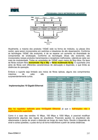 Cisco CCNA 3.1 237
Atualmente, a maioria dos produtos 10GbE está na forma de módulos, ou placas (line
cards), para serem incorporados em switches e roteadores de alto desempenho. Conforme
as tecnologias 10GbE vão evoluindo, é de se esperar um aumento na diversidade de
componentes de sinalização. Conforme as tecnologias óticas vão evoluindo, são
incorporados nesses produtos transmissores e receptores melhorados, valendo-se cada vez
mais da modularidade. Todas as variedades de 10GbE usam meios de fibra ótica. Os tipos
de fibras incluem fibra monomodo 10µ e 50µ e fibras multimodo 62.5µ. É suportada uma
série de fibras com diferentes características de atenuação e dispersão, o que limita as
distâncias de operação.
Embora o suporte seja limitado aos meios de fibras ópticas, alguns dos comprimentos
máximos de cabo são
surpreendentemente curtos.
Implementações 10 Gigabit Ethernet
Não há repetidor definido para 10-Gigabit Ethernet já que o half-duplex não é
explicitamente suportado.
Como é o caso das versões 10 Mbps, 100 Mbps e 1000 Mbps, é possível modificar
ligeiramente algumas das regras da arquitetura. Possíveis ajustes na arquitetura são
relacionados à perda de sinais e distorção ao longo do meio físico. Devido à dispersão do
sinal e outras questões, o pulso de luz se torna indecifrável a partir de certas distâncias.
 