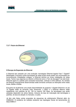 Cisco CCNA 3.1 238
7.2.7 Futuro da Ethernet
O Escopo da Expansão da Ethernet
A Ethernet tem passado por uma evolução: tecnologias Ethernet legada Fast ? Gigabit?
MultiGigabit. Enquanto outras tecnologias de redes locais ainda podem ser encontradas em
funcionamento (instalações antigas), a Ethernet domina as novas instalações de redes
locais. Tanto é que algumas se referem a Ethernet como o "tom de discagem" da rede local.
Ethernet agora é o padrão para conexões horizontais, verticais e entre edifícios. As versões
de Ethernet recentemente desenvolvidas estão tornando confusas as distinções entre redes
locais, MANs e WANs.
Enquanto há atualmente uma ampla disponibilidade de produtos 1-Gigabit Ethernet e os de
10 Gigabit estão se tornando mais acessíveis, o IEEE e o Ethernet Alliance estão
trabalhando com padrões de 40, 100 ou mesmo 160 Gbps. As tecnologias que serão
adotadas dependem de vários fatores, inclusive da taxa de maturação das tecnologias e
padrões, da taxa de adoção no mercado, e custos.
Já têm sido feitas outras propostas de esquemas de arbitramento Ethernet além do
CSMA/CD. O problema de colisões existente nas topologias físicas de barramentos do
 