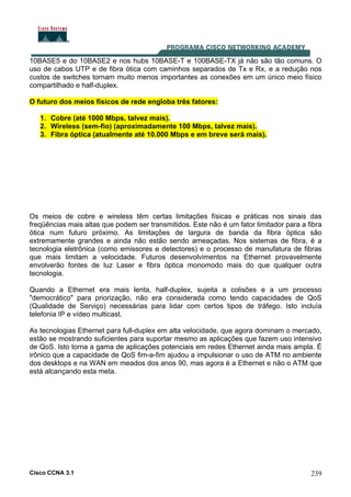 Cisco CCNA 3.1 239
10BASE5 e do 10BASE2 e nos hubs 10BASE-T e 100BASE-TX já não são tão comuns. O
uso de cabos UTP e de fibra ótica com caminhos separados de Tx e Rx, e a redução nos
custos de switches tornam muito menos importantes as conexões em um único meio físico
compartilhado e half-duplex.
O futuro dos meios físicos de rede engloba três fatores:
1. Cobre (até 1000 Mbps, talvez mais).
2. Wireless (sem-fio) (aproximadamente 100 Mbps, talvez mais).
3. Fibra óptica (atualmente até 10.000 Mbps e em breve será mais).
Os meios de cobre e wireless têm certas limitações físicas e práticas nos sinais das
freqüências mais altas que podem ser transmitidos. Este não é um fator limitador para a fibra
ótica num futuro próximo. As limitações de largura de banda da fibra óptica são
extremamente grandes e ainda não estão sendo ameaçadas. Nos sistemas de fibra, é a
tecnologia eletrônica (como emissores e detectores) e o processo de manufatura de fibras
que mais limitam a velocidade. Futuros desenvolvimentos na Ethernet provavelmente
envolverão fontes de luz Laser e fibra óptica monomodo mais do que qualquer outra
tecnologia.
Quando a Ethernet era mais lenta, half-duplex, sujeita a colisões e a um processo
"democrático" para priorização, não era considerada como tendo capacidades de QoS
(Qualidade de Serviço) necessárias para lidar com certos tipos de tráfego. Isto incluía
telefonia IP e vídeo multicast.
As tecnologias Ethernet para full-duplex em alta velocidade, que agora dominam o mercado,
estão se mostrando suficientes para suportar mesmo as aplicações que fazem uso intensivo
de QoS. Isto torna a gama de aplicações potenciais em redes Ethernet ainda mais ampla. É
irônico que a capacidade de QoS fim-a-fim ajudou a impulsionar o uso de ATM no ambiente
dos desktops e na WAN em meados dos anos 90, mas agora é a Ethernet e não o ATM que
está alcançando esta meta.
 