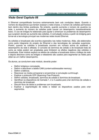 Cisco CCNA 3.1 242
Visão Geral Capítulo 08
A Ethernet compartilhada funciona extremamente bem sob condições ideais. Quando o
número de dispositivos que tentam acessar a rede é baixo, o número de colisões permanece
bem dentro dos limites aceitáveis. No entanto, quando aumenta o número de usuários na
rede, o aumento do número de colisões pode causar um desempenho inaceitavelmente
baixo. O uso de bridges foi elaborado para ajudar a amenizar os problemas de desempenho
que surgiram devido ao aumento das colisões. A comutação evoluiu a partir do bridging para
tornar-se a tecnologia principal nas modernas redes locais Ethernet.
As colisões e broadcasts são eventos esperados nas redes modernas. Aliás, são elaborados
como parte integrante do projeto de Ethernet e das tecnologias de camadas superiores.
Porém, quando as colisões e broadcasts ocorrem em número acima do aceitável, o
desempenho da rede é afetada. O conceito de domínios de colisão e de broadcast trata de
como as redes podem ser projetadas para limitarem os efeitos negativos das colisões e
broadcasts. Este módulo explora os efeitos de colisões e broadcasts sobre o tráfego da rede
e depois descreve como as bridges e roteadores são usados para segmentar as redes para
obter-se um melhor desempenho.
Os alunos, ao concluírem este módulo, deverão poder:
• Definir bridging e comutação.
• Definir e descrever a tabela CAM (content-addressable memory).
• Definir a latência.
• Descrever os modos armazenar e encaminhar e comutação cut-through.
• Explicar o protocolo STP (Spanning-Tree Protocol).
• Definir colisões, broadcasts, domínios de colisão e domínios de broadcast.
• Identificar os dispositivos de Camada 1, 2 e 3 usados para criar domínios de colisão e
domínios de broadcast.
• Discutir fluxo de dados e problemas com broadcasts.
• Explicar a segmentação de redes e relatar os dispositivos usados para criar
segmentos.
 