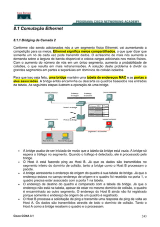 Cisco CCNA 3.1 243
8.1 Comutação Ethernet
8.1.1 Bridging da Camada 2
Conforme vão sendo adicionados nós a um segmento físico Ethernet, vai aumentando a
competição para os meios. Ethernet significa meios compartilhados, o que quer dizer que
somente um nó de cada vez pode transmitir dados. O acréscimo de mais nós aumenta a
demanda sobre a largura de banda disponível e coloca cargas adicionais nos meios físicos.
Com o aumento do número de nós em um único segmento, aumenta a probabilidade de
colisões, o que resulta em mais retransmissões. A solução deste problema é dividir os
grandes segmentos em partes e separá-las em domínios de colisão isolados.
Para que isso seja feito, uma bridge mantém uma tabela de endereços MAC e as portas a
eles associadas. A bridge então encaminha ou descarta os quadros baseados nas entradas
da tabela. As seguintes etapas ilustram a operação de uma bridge.
• A bridge acaba de ser iniciada de modo que a tabela da bridge está vazia. A bridge só
espera o tráfego no segmento. Quando o tráfego é detectado, ele é processado pela
bridge.
• O Host A está fazendo ping ao Host B. Já que os dados são transmitidos no
segmento inteiro do domínio de colisão, tanto a bridge como o Host B processam o
pacote.
• A bridge acrescenta o endereço de origem do quadro à sua tabela de bridge. Já que o
endereço estava no campo endereço de origem e o quadro foi recebido na porta 1, o
quadro precisa estar associado com a porta 1 na tabela.
• O endereço de destino do quadro é comparado com a tabela da bridge. Já que o
endereço não está na tabela, apesar de estar no mesmo domínio de colisão, o quadro
é encaminhado ao outro segmento. O endereço do Host B ainda não foi registrado
porque somente o endereço de origem de um quadro é registrado.
• O Host B processa a solicitação de ping e transmite uma resposta de ping de volta ao
Host A. Os dados são transmitidos através de todo o domínio de colisão. Tanto o
Host A como a bridge recebem o quadro e o processam.
 