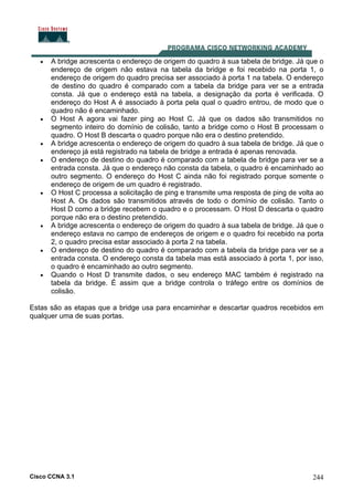 Cisco CCNA 3.1 244
• A bridge acrescenta o endereço de origem do quadro à sua tabela de bridge. Já que o
endereço de origem não estava na tabela da bridge e foi recebido na porta 1, o
endereço de origem do quadro precisa ser associado à porta 1 na tabela. O endereço
de destino do quadro é comparado com a tabela da bridge para ver se a entrada
consta. Já que o endereço está na tabela, a designação da porta é verificada. O
endereço do Host A é associado à porta pela qual o quadro entrou, de modo que o
quadro não é encaminhado.
• O Host A agora vai fazer ping ao Host C. Já que os dados são transmitidos no
segmento inteiro do domínio de colisão, tanto a bridge como o Host B processam o
quadro. O Host B descarta o quadro porque não era o destino pretendido.
• A bridge acrescenta o endereço de origem do quadro à sua tabela de bridge. Já que o
endereço já está registrado na tabela de bridge a entrada é apenas renovada.
• O endereço de destino do quadro é comparado com a tabela de bridge para ver se a
entrada consta. Já que o endereço não consta da tabela, o quadro é encaminhado ao
outro segmento. O endereço do Host C ainda não foi registrado porque somente o
endereço de origem de um quadro é registrado.
• O Host C processa a solicitação de ping e transmite uma resposta de ping de volta ao
Host A. Os dados são transmitidos através de todo o domínio de colisão. Tanto o
Host D como a bridge recebem o quadro e o processam. O Host D descarta o quadro
porque não era o destino pretendido.
• A bridge acrescenta o endereço de origem do quadro à sua tabela de bridge. Já que o
endereço estava no campo de endereços de origem e o quadro foi recebido na porta
2, o quadro precisa estar associado à porta 2 na tabela.
• O endereço de destino do quadro é comparado com a tabela da bridge para ver se a
entrada consta. O endereço consta da tabela mas está associado à porta 1, por isso,
o quadro é encaminhado ao outro segmento.
• Quando o Host D transmite dados, o seu endereço MAC também é registrado na
tabela da bridge. É assim que a bridge controla o tráfego entre os domínios de
colisão.
Estas são as etapas que a bridge usa para encaminhar e descartar quadros recebidos em
qualquer uma de suas portas.
 