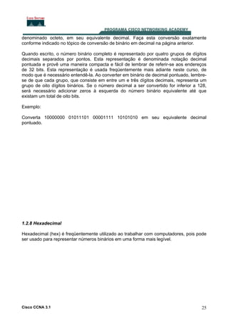 Cisco CCNA 3.1 25
denominado octeto, em seu equivalente decimal. Faça esta conversão exatamente
conforme indicado no tópico de conversão de binário em decimal na página anterior.
Quando escrito, o número binário completo é representado por quatro grupos de dígitos
decimais separados por pontos. Esta representação é denominada notação decimal
pontuada e provê uma maneira compacta e fácil de lembrar de referir-se aos endereços
de 32 bits. Esta representação é usada freqüentemente mais adiante neste curso, de
modo que é necessário entendê-la. Ao converter em binário de decimal pontuado, lembre-
se de que cada grupo, que consiste em entre um e três dígitos decimais, representa um
grupo de oito dígitos binários. Se o número decimal a ser convertido for inferior a 128,
será necessário adicionar zeros à esquerda do número binário equivalente até que
existam um total de oito bits.
Exemplo:
Converta 10000000 01011101 00001111 10101010 em seu equivalente decimal
pontuado.
1.2.8 Hexadecimal
Hexadecimal (hex) é freqüentemente utilizado ao trabalhar com computadores, pois pode
ser usado para representar números binários em uma forma mais legível.
 