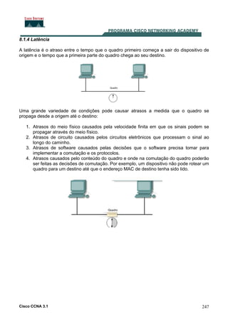 Cisco CCNA 3.1 247
8.1.4 Latência
A latência é o atraso entre o tempo que o quadro primeiro começa a sair do dispositivo de
origem e o tempo que a primeira parte do quadro chega ao seu destino.
Uma grande variedade de condições pode causar atrasos a medida que o quadro se
propaga desde a origem até o destino:
1. Atrasos do meio físico causados pela velocidade finita em que os sinais podem se
propagar através do meio físico.
2. Atrasos de circuito causados pelos circuitos eletrônicos que processam o sinal ao
longo do caminho.
3. Atrasos de software causados pelas decisões que o software precisa tomar para
implementar a comutação e os protocolos.
4. Atrasos causados pelo conteúdo do quadro e onde na comutação do quadro poderão
ser feitas as decisões de comutação. Por exemplo, um dispositivo não pode rotear um
quadro para um destino até que o endereço MAC de destino tenha sido lido.
 