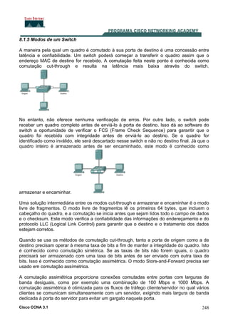 Cisco CCNA 3.1 248
8.1.5 Modos de um Switch
A maneira pela qual um quadro é comutado à sua porta de destino é uma concessão entre
latência e confiabilidade. Um switch poderá começar a transferir o quadro assim que o
endereço MAC de destino for recebido. A comutação feita neste ponto é conhecida como
comutação cut-through e resulta na latência mais baixa através do switch.
No entanto, não oferece nenhuma verificação de erros. Por outro lado, o switch pode
receber um quadro completo antes de enviá-lo à porta de destino. Isso dá ao software do
switch a oportunidade de verificar o FCS (Frame Check Sequence) para garantir que o
quadro foi recebido com integridade antes de enviá-lo ao destino. Se o quadro for
identificado como inválido, ele será descartado nesse switch e não no destino final. Já que o
quadro inteiro é armazenado antes de ser encaminhado, este modo é conhecido como
armazenar e encaminhar.
Uma solução intermediária entre os modos cut-through e armazenar e encaminhar é o modo
livre de fragmentos. O modo livre de fragmentos lê os primeiros 64 bytes, que incluem o
cabeçalho do quadro, e a comutação se inicia antes que sejam lidos todo o campo de dados
e o checksum. Este modo verifica a confiabilidade das informações do endereçamento e do
protocolo LLC (Logical Link Control) para garantir que o destino e o tratamento dos dados
estejam corretos.
Quando se usa os métodos de comutação cut-through, tanto a porta de origem como a de
destino precisam operar à mesma taxa de bits a fim de manter a integridade do quadro. Isto
é conhecido como comutação simétrica. Se as taxas de bits não forem iguais, o quadro
precisará ser armazenado com uma taxa de bits antes de ser enviado com outra taxa de
bits. Isso é conhecido como comutação assimétrica. O modo Store-and-Forward precisa ser
usado em comutação assímétrica.
A comutação assimétrica proporciona conexões comutadas entre portas com larguras de
banda desiguais, como por exemplo uma combinação de 100 Mbps e 1000 Mbps. A
comutação assimétrica é otimizada para os fluxos de tráfego cliente/servidor no qual vários
clientes se comunicam simultaneamente com um servidor, exigindo mais largura de banda
dedicada à porta do servidor para evitar um gargalo naquela porta.
 