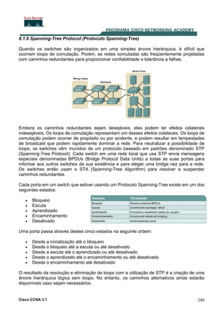 Cisco CCNA 3.1 249
8.1.6 Spanning-Tree Protocol (Protocolo Spanning-Tree)
Quando os switches são organizados em uma simples árvore hierárquica, é difícil que
ocorram loops de comutação. Porém, as redes comutadas são freqüentemente projetadas
com caminhos redundantes para proporcionar confiabilidade e tolerância a falhas.
Embora os caminhos redundantes sejam desejáveis, eles podem ter efeitos colaterais
indesejáveis. Os loops de comutação representam um desses efeitos colaterais. Os loops de
comutação podem ocorrer de propósito ou por acidente, e podem resultar em tempestades
de broadcast que podem rapidamente dominar a rede. Para neutralizar a possibilidade de
loops, os switches vêm munidos de um protocolo baseado em padrões denominado STP
(Spanning-Tree Protocol). Cada switch em uma rede local que usa STP envia mensagens
especiais denominadas BPDUs (Bridge Protocol Data Units) a todas as suas portas para
informar aos outros switches da sua existência e para eleger uma bridge raiz para a rede.
Os switches então usam o STA (Spanning-Tree Algorithm) para resolver e suspender
caminhos redundantes.
Cada porta em um switch que estiver usando um Protocolo Spanning-Tree existe em um dos
seguintes estados:
• Bloqueio
• Escuta
• Aprendizado
• Encaminhamento
• Desativado
Uma porta passa através destes cinco estados na seguinte ordem:
• Desde a inicialização até o bloqueio
• Desde o bloqueio até a escuta ou até desativado
• Desde a escuta até o aprendizado ou até desativado
• Desde o aprendizado até o encaminhamento ou até desativado
• Desde o encaminhamento até desativado
O resultado da resolução e eliminação de loops com a utilização de STP é a criação de uma
árvore hierárquica lógica sem loops. No entanto, os caminhos alternativos ainda estarão
disponíveis caso sejam necessários.
 