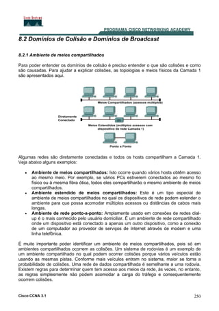 Cisco CCNA 3.1 250
8.2 Domínios de Colisão e Domínios de Broadcast
8.2.1 Ambiente de meios compartilhados
Para poder entender os domínios de colisão é preciso entender o que são colisões e como
são causadas. Para ajudar a explicar colisões, as topologias e meios físicos da Camada 1
são apresentados aqui.
Algumas redes são diretamente conectadas e todos os hosts compartilham a Camada 1.
Veja abaixo alguns exemplos:
• Ambiente de meios compartilhados: Isto ocorre quando vários hosts obtêm acesso
ao mesmo meio. Por exemplo, se vários PCs estiverem conectados ao mesmo fio
físico ou à mesma fibra ótica, todos eles compartilharão o mesmo ambiente de meios
compartilhados.
• Ambiente estendido de meios compartilhados: Este é um tipo especial de
ambiente de meios compartilhados no qual os dispositivos de rede podem estender o
ambiente para que possa acomodar múltiplos acessos ou distâncias de cabos mais
longas.
• Ambiente de rede ponto-a-ponto: Amplamente usado em conexões de redes dial-
up é o mais conhecido pelo usuário domiciliar. É um ambiente de rede compartilhado
onde um dispositivo está conectado a apenas um outro dispositivo, como a conexão
de um computador ao provedor de serviços de Internet através de modem e uma
linha telefônica.
É muito importante poder identificar um ambiente de meios compartilhados, pois só em
ambientes compartilhados ocorrem as colisões. Um sistema de rodovias é um exemplo de
um ambiente compartilhado no qual podem ocorrer colisões porque vários veículos estão
usando as mesmas pistas. Conforme mais veículos entram no sistema, maior se torna a
probabilidade de colisões. Uma rede de dados compartilhada é semelhante a uma rodovia.
Existem regras para determinar quem tem acesso aos meios da rede, às vezes, no entanto,
as regras simplesmente não podem acomodar a carga do tráfego e consequentemente
ocorrem colisões.
 