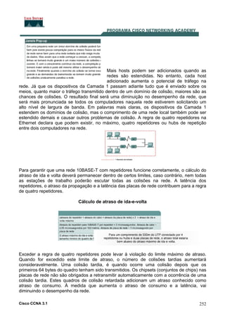 Cisco CCNA 3.1 252
Mais hosts podem ser adicionados quando as
redes são estendidas. No entanto, cada host
adicionado aumenta o potencial de tráfego na
rede. Já que os dispositivos da Camada 1 passam adiante tudo que é enviado sobre os
meios, quanto maior o tráfego transmitido dentro de um domínio de colisão, maiores são as
chances de colisões. O resultado final será uma diminuição no desempenho da rede, que
será mais pronunciada se todos os computadores naquela rede estiverem solicitando um
alto nível de largura de banda. Em palavras mais claras, os dispositivos da Camada 1
estendem os domínios de colisão, mas o comprimento de uma rede local também pode ser
estendido demais e causar outros problemas de colisão. A regra de quatro repetidores na
Ethernet declara que podem existir, no máximo, quatro repetidores ou hubs de repetição
entre dois computadores na rede.
Para garantir que uma rede 10BASE-T com repetidores funcione corretamente, o cálculo do
atraso de ida e volta deverá permanecer dentro de certos limites, caso contrário, nem todas
as estações de trabalho poderão escutar todas as colisões na rede. A latência dos
repetidores, o atraso da propagação e a latência das placas de rede contribuem para a regra
de quatro repetidores.
Cálculo de atraso de ida-e-volta
Exceder a regra de quatro repetidores pode levar à violação do limite máximo de atraso.
Quando for excedido este limite de atraso, o número de colisões tardias aumentará
consideravelmente. Uma colisão tardia, é quando ocorre uma colisão depois que os
primeiros 64 bytes do quadro tenham sido transmitidos. Os chipsets (conjuntos de chips) nas
placas de rede não são obrigados a retransmitir automaticamente com a ocorrência de uma
colisão tardia. Estes quadros de colisão retardada adicionam um atraso conhecido como
atraso de consumo. À medida que aumenta o atraso de consumo e a latência, vai
diminuindo o desempenho da rede.
 