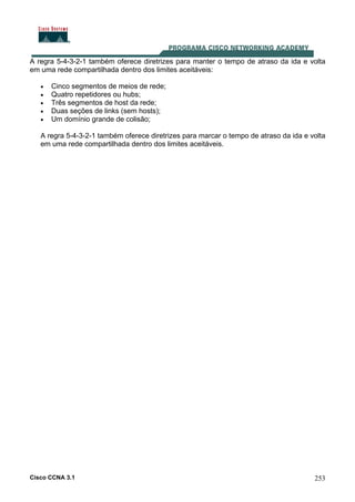 Cisco CCNA 3.1 253
A regra 5-4-3-2-1 também oferece diretrizes para manter o tempo de atraso da ida e volta
em uma rede compartilhada dentro dos limites aceitáveis:
• Cinco segmentos de meios de rede;
• Quatro repetidores ou hubs;
• Três segmentos de host da rede;
• Duas seções de links (sem hosts);
• Um domínio grande de colisão;
A regra 5-4-3-2-1 também oferece diretrizes para marcar o tempo de atraso da ida e volta
em uma rede compartilhada dentro dos limites aceitáveis.
 