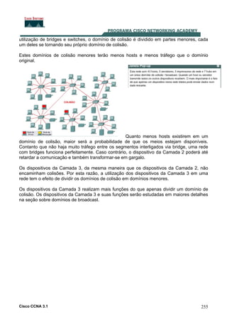 Cisco CCNA 3.1 255
utilização de bridges e switches, o domínio de colisão é dividido em partes menores, cada
um deles se tornando seu próprio domínio de colisão.
Estes domínios de colisão menores terão menos hosts e menos tráfego que o domínio
original.
Quanto menos hosts existirem em um
domínio de colisão, maior será a probabilidade de que os meios estejam disponíveis.
Contanto que não haja muito tráfego entre os segmentos interligados via bridge, uma rede
com bridges funciona perfeitamente. Caso contrário, o dispositivo da Camada 2 poderá até
retardar a comunicação e também transformar-se em gargalo.
Os dispositivos da Camada 3, da mesma maneira que os dispositivos da Camada 2, não
encaminham colisões. Por esta razão, a utilização dos dispositivos da Camada 3 em uma
rede tem o efeito de dividir os domínios de colisão em domínios menores.
Os dispositivos da Camada 3 realizam mais funções do que apenas dividir um domínio de
colisão. Os dispositivos da Camada 3 e suas funções serão estudadas em maiores detalhes
na seção sobre domínios de broadcast.
 