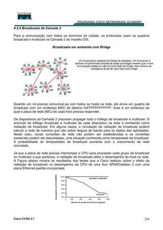 Cisco CCNA 3.1 256
8.2.4 Broadcasts da Camada 2
Para a comunicação com todos os domínios de colisão, os protocolos usam os quadros
broadcast e multicast na Camada 2 do modelo OSI.
Broadcasts em ambiente com Bridge
Quando um nó precisa comunicar-se com todos os hosts na rede, ele envia um quadro de
broadcast com um endereço MAC de destino 0xFFFFFFFFFFFF. Este é um endereço ao
qual a placa de rede (NIC) de cada host precisa responder.
Os dispositivos da Camada 2 precisam propagar todo o tráfego de broadcast e multicast. O
acúmulo de tráfego broadcast e multicast de cada dispositivo na rede é conhecido como
radiação de broadcast. Em alguns casos, a circulação da radiação de broadcast poderá
saturar a rede de maneira que não sobre largura de banda para os dados das aplicações.
Neste caso, novas conexões de rede não podem ser estabelecidas e as conexões
existentes podem ser descartadas, uma situação conhecida como tempestade de broadcast.
A probabilidade de tempestades de broadcast aumenta com o crescimento da rede
comutada.
Já que a placa de rede precisa interromper a CPU para processar cada grupo de broadcast
ou multicast a que pertence, a radiação de broadcast afeta o desempenho do host na rede.
A Figura abaixo mostra os resultados dos testes que a Cisco realizou sobre o efeito da
radiação de broadcast no desempenho da CPU de uma Sun SPARCstation 2 com uma
placa Ethernet padrão incorporada.
 