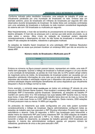 Cisco CCNA 3.1 257
Conforme indicado pelos resultados mostrados, uma estação de trabalho IP pode ser
virtualmente paralisada por uma inundação de broadcasts na rede. Embora seja um
exemplo extremo, picos de broadcasts em milhares de broadcasts por segundo têm sido
observados durante tempestades de broadcast. Os testes feitos sob condições controladas
com uma variedade de broadcasts e multicasts na rede mostram considerável degradação
do sistema até com 100 broadcasts ou multicasts por segundo.
Mais freqüentemente, o host não se beneficia do processamento do broadcast, pois não é o
destino almejado. O host não se preocupa com o serviço que está sendo anunciado, ou já
sabe sobre o serviço. Altos níveis de radiação de broadcast podem degradar
consideravelmente o desempenho do host. As três fontes de broadcasts e multicasts em
redes IP são estações de trabalho, roteadores e aplicações multicast.
As estações de trabalho fazem broadcast de uma solicitação ARP (Address Resolution
Protocol) todas as vezes que precisam localizar um endereço MAC que não se encontra na
tabela ARP.
Número médio de Broadcasts e Multicasts para IP
Embora os números na figura possam parecer baixos, representam em média, uma rede IP
média bem planejada. Quando o tráfego de broadcast e multicast chegam a um pico devido
a uma condição de tempestade, as perdas de nível mais alto na CPU podem atingir ordens
de magnitude acima da média. As tempestades de broadcast podem ser causadas por um
dispositivo solicitando informações de uma rede que já está extremamente grande. Tantas
respostas são enviadas à solicitação original que o dispositivo não pode processá-las, ou a
primeira solicitação dispara solicitações semelhantes de outros dispositivos que virtualmente
bloqueiam o fluxo do tráfego normal na rede.
Como exemplo, o comando telnet mumble.com se traduz em endereço IP através de uma
procura no DNS (Domain Name System). Para localizar o endereço MAC correspondente, a
solicitação ARP é transmitida usando broadcast. Geralmente, as estações de trabalho IP
mantêm em cache entre 10 e 100 endereços nas suas tabelas ARP durante mais ou menos
duas horas. A taxa ARP para uma estação de trabalho típica deve ser de mais ou menos 50
endereços a cada duas horas ou 0,007 ARPs por segundo. Desta maneira, 2000 estações
IP finais produzem mais ou menos 14 ARPs por segundo.
Os protocolos de roteamento que estão configurados em uma rede podem aumentar
consideravelmente o tráfego de broadcast. Alguns administradores configuram todas as
estações de trabalho para que executem o RIP (Routing Information Protocol) por regra de
redundância e alcance. Cada 30 segundos, o RIPv1 usa broadcasts para retransmitir a
tabela inteira de roteamento RIP para outros roteadores RIP. Se 2000 estações de trabalho
estiverem configuradas para executar o RIP e, na média, são exigidos 50 pacotes para
transmitir a tabela de roteamento, as estações de trabalho gerariam 3333 broadcasts por
segundo. A maioria dos administradores configura apenas um pequeno número de
roteadores, geralmente de cinco a dez para executar o RIP.
 
