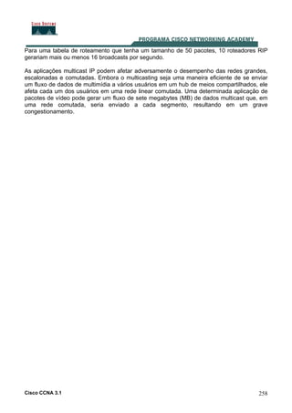 Cisco CCNA 3.1 258
Para uma tabela de roteamento que tenha um tamanho de 50 pacotes, 10 roteadores RIP
gerariam mais ou menos 16 broadcasts por segundo.
As aplicações multicast IP podem afetar adversamente o desempenho das redes grandes,
escalonadas e comutadas. Embora o multicasting seja uma maneira eficiente de se enviar
um fluxo de dados de multimídia a vários usuários em um hub de meios compartilhados, ele
afeta cada um dos usuários em uma rede linear comutada. Uma determinada aplicação de
pacotes de vídeo pode gerar um fluxo de sete megabytes (MB) de dados multicast que, em
uma rede comutada, seria enviado a cada segmento, resultando em um grave
congestionamento.
 