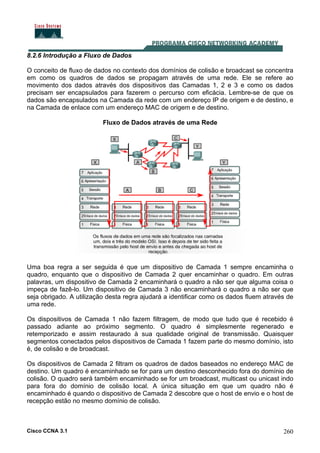 Cisco CCNA 3.1 260
8.2.6 Introdução a Fluxo de Dados
O conceito de fluxo de dados no contexto dos domínios de colisão e broadcast se concentra
em como os quadros de dados se propagam através de uma rede. Ele se refere ao
movimento dos dados através dos dispositivos das Camadas 1, 2 e 3 e como os dados
precisam ser encapsulados para fazerem o percurso com eficácia. Lembre-se de que os
dados são encapsulados na Camada da rede com um endereço IP de origem e de destino, e
na Camada de enlace com um endereço MAC de origem e de destino.
Fluxo de Dados através de uma Rede
Uma boa regra a ser seguida é que um dispositivo de Camada 1 sempre encaminha o
quadro, enquanto que o dispositivo de Camada 2 quer encaminhar o quadro. Em outras
palavras, um dispositivo de Camada 2 encaminhará o quadro a não ser que alguma coisa o
impeça de fazê-lo. Um dispositivo de Camada 3 não encaminhará o quadro a não ser que
seja obrigado. A utilização desta regra ajudará a identificar como os dados fluem através de
uma rede.
Os dispositivos de Camada 1 não fazem filtragem, de modo que tudo que é recebido é
passado adiante ao próximo segmento. O quadro é simplesmente regenerado e
retemporizado e assim restaurado à sua qualidade original de transmissão. Quaisquer
segmentos conectados pelos dispositivos de Camada 1 fazem parte do mesmo domínio, isto
é, de colisão e de broadcast.
Os dispositivos de Camada 2 filtram os quadros de dados baseados no endereço MAC de
destino. Um quadro é encaminhado se for para um destino desconhecido fora do domínio de
colisão. O quadro será também encaminhado se for um broadcast, multicast ou unicast indo
para fora do domínio de colisão local. A única situação em que um quadro não é
encaminhado é quando o dispositivo de Camada 2 descobre que o host de envio e o host de
recepção estão no mesmo domínio de colisão.
 