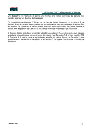 Cisco CCNA 3.1 261
Um dispositivo de Camada 2, como uma bridge, cria vários domínios de colisão mas
mantém apenas um domínio de broadcast.
Os dispositivos de Camada 3 filtram os pacotes de dados baseados no endereço IP de
destino. A única maneira de um pacote ser encaminhado é se o seu endereço IP estiver fora
do domínio de broadcast e se o roteador tiver um local identificado para onde mandar o
pacote. Um dispositivo de Camada 3 cria vários domínios de colisão e de broadcast.
O fluxo de dados através de uma rede roteada baseada em IP, envolve dados que passam
através de dispositivos de gerenciamento de tráfego nas Camadas 1, 2 e 3 do modelo OSI.
A Camada 1 é usada para a transmissão através de meios físicos, a Camada 2 para
gerenciamento de domínios de colisão e a Camada 3 para gerenciamento de domínios de
broadcast.
 