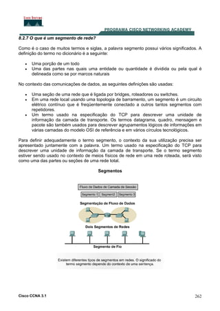 Cisco CCNA 3.1 262
8.2.7 O que é um segmento de rede?
Como é o caso de muitos termos e siglas, a palavra segmento possui vários significados. A
definição do termo no dicionário é a seguinte:
• Uma porção de um todo
• Uma das partes nas quais uma entidade ou quantidade é dividida ou pela qual é
delineada como se por marcos naturais
No contexto das comunicações de dados, as seguintes definições são usadas:
• Uma seção de uma rede que é ligada por bridges, roteadores ou switches.
• Em uma rede local usando uma topologia de barramento, um segmento é um circuito
elétrico contínuo que é freqüentemente conectado a outros tantos segmentos com
repetidores.
• Um termo usado na especificação do TCP para descrever uma unidade de
informação da camada de transporte. Os termos datagrama, quadro, mensagem e
pacote são também usados para descrever agrupamentos lógicos de informações em
várias camadas do modelo OSI de referência e em vários círculos tecnológicos.
Para definir adequadamente o termo segmento, o contexto da sua utilização precisa ser
apresentado juntamente com a palavra. Um termo usado na especificação do TCP para
descrever uma unidade de informação da camada de transporte. Se o termo segmento
estiver sendo usado no contexto de meios físicos de rede em uma rede roteada, será visto
como uma das partes ou seções de uma rede total.
Segmentos
 
