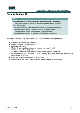 Cisco CCNA 3.1 263
Resumo Capítulo 08
Deverá ter sido obtido um entendimento dos seguintes conceitos importantes:
• Evolução de bridging e comutação
• CAM (Content-addressable memory)
• Latência de bridging
• Modos de comutação armazenar e encaminhar e cut-through
• STP (Spanning-Tree Protocol)
• Colisões, broadcasts, domínios de colisão e domínios de broadcast
• Os dispositivos das Camadas 1, 2 e 3 usados para criar domínios de colisão e
domínios de broadcast
• Fluxo de dados e problemas com broadcasts
• Segmentação de redes e os dispositivos usados para criar segmentos
 
