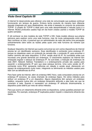 Cisco CCNA 3.1 266
Visão Geral Capítulo 09
A Internet foi desenvolvida para oferecer uma rede de comunicação que pudesse continuar
funcionando em tempos de guerra. Embora tenha evoluído de maneira bem diferente
daquela imaginada por seus idealizadores, ela ainda é baseada no conjunto de protocolos
TCP/IP. O projeto do TCP/IP é ideal para uma rede descentralizada e robusta como é a
Internet. Muitos protocolos usados hoje em dia foram criados usando o modelo TCP/IP de
quatro camadas.
É útil conhecer os dois modelos de rede TCP/IP e OSI. Cada modelo oferece sua própria
estrutura para explicar como uma rede funciona, mas há muita sobreposição entre eles.
Sem conhecer os dois, é possível que um administrador de rede não tenha uma percepção
suficientemente clara sobre as razões pelas quais uma rede funciona da maneira que
funciona.
Qualquer dispositivo da Internet que queira comunicar-se com outros dispositivos da Internet
precisa ter um identificador exclusivo. Esse identificador é conhecido como endereço IP,
porque os roteadores usam um protocolo da camada três, o protocolo IP, para encontrar o
melhor caminho até esse dispositivo. O IPv4, versão atual do IP, foi concebido antes que
houvesse uma grande demanda por endereços. O crescimento explosivo da Internet tem
ameaçado esgotar o estoque de endereços IP. As sub-redes, a tradução de endereços de
rede (NAT, Network Address Translation) e o endereçamento privado são usados para
expandir o endereçamento IP sem que esse estoque termine. Uma outra versão do IP,
conhecida como IPv6, apresenta melhorias em relação à versão atual, oferecendo um
espaço de endereçamento muito maior, integrando ou eliminando os métodos usados para
lidar com as deficiências do IPv4.
Para fazer parte da Internet, além do endereço MAC físico, cada computador precisa de um
endereço IP exclusivo, às vezes chamado de endereço lógico. Há vários métodos para
atribuir um endereço IP a um dispositivo. Alguns dispositivos têm sempre um endereço
estático, enquanto outros têm um endereço temporário atribuído a eles toda vez que se
conectam à rede. Quando é necessário um endereço IP atribuído dinamicamente, o
dispositivo pode obtê-lo por meio de vários métodos.
Para que ocorra um roteamento eficiente entre os dispositivos, outras questões precisam ser
resolvidas. Por exemplo, endereços IP duplicados podem impedir o roteamento eficiente dos
dados.
 