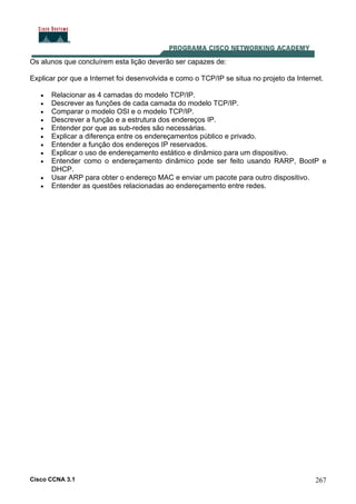 Cisco CCNA 3.1 267
Os alunos que concluírem esta lição deverão ser capazes de:
Explicar por que a Internet foi desenvolvida e como o TCP/IP se situa no projeto da Internet.
• Relacionar as 4 camadas do modelo TCP/IP.
• Descrever as funções de cada camada do modelo TCP/IP.
• Comparar o modelo OSI e o modelo TCP/IP.
• Descrever a função e a estrutura dos endereços IP.
• Entender por que as sub-redes são necessárias.
• Explicar a diferença entre os endereçamentos público e privado.
• Entender a função dos endereços IP reservados.
• Explicar o uso de endereçamento estático e dinâmico para um dispositivo.
• Entender como o endereçamento dinâmico pode ser feito usando RARP, BootP e
DHCP.
• Usar ARP para obter o endereço MAC e enviar um pacote para outro dispositivo.
• Entender as questões relacionadas ao endereçamento entre redes.
 