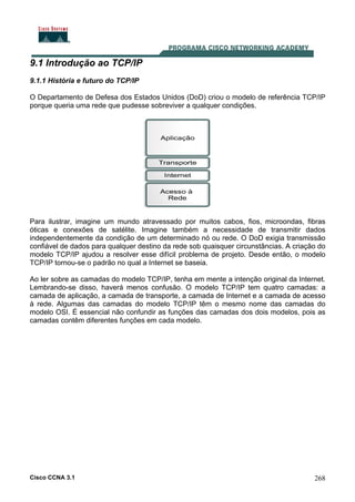 Cisco CCNA 3.1 268
9.1 Introdução ao TCP/IP
9.1.1 História e futuro do TCP/IP
O Departamento de Defesa dos Estados Unidos (DoD) criou o modelo de referência TCP/IP
porque queria uma rede que pudesse sobreviver a qualquer condições.
Para ilustrar, imagine um mundo atravessado por muitos cabos, fios, microondas, fibras
óticas e conexões de satélite. Imagine também a necessidade de transmitir dados
independentemente da condição de um determinado nó ou rede. O DoD exigia transmissão
confiável de dados para qualquer destino da rede sob quaisquer circunstâncias. A criação do
modelo TCP/IP ajudou a resolver esse difícil problema de projeto. Desde então, o modelo
TCP/IP tornou-se o padrão no qual a Internet se baseia.
Ao ler sobre as camadas do modelo TCP/IP, tenha em mente a intenção original da Internet.
Lembrando-se disso, haverá menos confusão. O modelo TCP/IP tem quatro camadas: a
camada de aplicação, a camada de transporte, a camada de Internet e a camada de acesso
à rede. Algumas das camadas do modelo TCP/IP têm o mesmo nome das camadas do
modelo OSI. É essencial não confundir as funções das camadas dos dois modelos, pois as
camadas contêm diferentes funções em cada modelo.
 