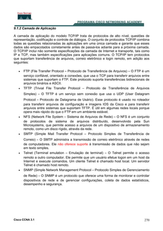 Cisco CCNA 3.1 270
9.1.2 Camada de Aplicação
A camada de aplicação do modelo TCP/IP trata de protocolos de alto nível, questões de
representação, codificação e controle de diálogos. O conjunto de protocolos TCP/IP combina
todas as questões relacionadas às aplicações em uma única camada e garante que esses
dados são empacotados corretamente antes de passá-los adiante para a próxima camada.
O TCP/IP inclui não somente especificações da camada de Internet e transporte, tais como
IP e TCP, mas também especificações para aplicações comuns. O TCP/IP tem protocolos
que suportam transferência de arquivos, correio eletrônico e login remoto, em adição aos
seguintes:
• FTP (File Transfer Protocol – Protocolo de Transferência de Arquivos) – O FTP é um
serviço confiável, orientado a conexões, que usa o TCP para transferir arquivos entre
sistemas que suportam o FTP. Este protocolo suporta transferências bidirecionais de
arquivos binários e ASCII.
• TFTP (Trivial File Transfer Protocol – Protocolo de Transferência de Arquivos
Simples) – O TFTP é um serviço sem conexão que usa o UDP (User Datagram
Protocol – Protocolo de Datagrama de Usário). Esse protocolo é usado no roteador
para transferir arquivos de configuração e imagens IOS da Cisco e para transferir
arquivos entre sistemas que suportam TFTP. É útil em algumas redes locais porque
opera mais rápido do que o FTP em um ambiente estável.
• NFS (Network File System – Sistema de Arquivos de Rede) – O NFS é um conjunto
de protocolos de sistema de arquivos distribuído, desenvolvido pela Sun
Microsystems, que permite acesso a arquivos de um dispositivo de armazenamento
remoto, como um disco rígido, através da rede.
• SMTP (Simple Mail Transfer Protocol – Protocolo Simples de Transferência de
Correio) – O SMTP administra a transmissão de correio eletrônico através de redes
de computadores. Ele não oferece suporte à transmissão de dados que não sejam
em texto simples.
• Telnet (Terminal emulation – Emulação de terminal) – O Telnet permite o acesso
remoto a outro computador. Ele permite que um usuário efetue logon em um host da
Internet e execute comandos. Um cliente Telnet é chamado host local. Um servidor
Telnet é chamado host remoto.
• SNMP (Simple Network Management Protocol – Protocolo Simples de Gerenciamento
de Rede) – O SNMP é um protocolo que oferece uma forma de monitorar e controlar
dispositivos de rede e de gerenciar configurações, coleta de dados estatísticos,
desempenho e segurança.
 