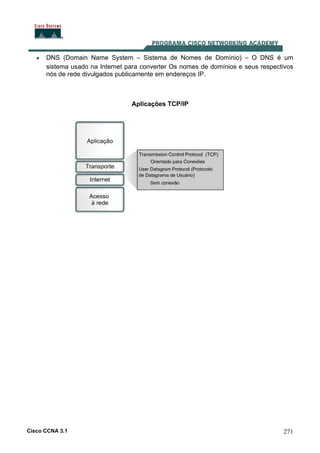 Cisco CCNA 3.1 271
• DNS (Domain Name System – Sistema de Nomes de Domínio) – O DNS é um
sistema usado na Internet para converter Os nomes de domínios e seus respectivos
nós de rede divulgados publicamente em endereços IP.
Aplicações TCP/IP
 