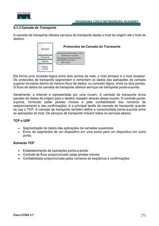 Cisco CCNA 3.1 272
9.1.3 Camada de Transporte
A camada de transporte oferece serviços de transporte desde o host de origem até o host de
destino.
Protocolos da Camada de Transporte
Ela forma uma conexão lógica entre dois pontos da rede, o host emissor e o host receptor.
Os protocolos de transporte segmentam e remontam os dados das aplicações de camada
superior enviados dentro do mesmo fluxo de dados, ou conexão lógica, entre os dois pontos.
O fluxo de dados da camada de transporte oferece serviços de transporte ponta-a-ponta.
Geralmente, a Internet é representada por uma nuvem. A camada de transporte envia
pacotes de dados da origem para o destino receptor através dessa nuvem. O controle ponta-
a-ponta, fornecido pelas janelas móveis e pela confiabilidade dos números de
seqüenciamento e das confirmações, é a principal tarefa da camada de transporte quando
se usa o TCP. A camada de transporte também define a conectividade ponta-a-ponta entre
as aplicações do host. Os serviços de transporte incluem todos os serviços abaixo:
TCP e UDP
• Segmentação de dados das aplicações da camadas superiores.
• Envio de segmentos de um dispositivo em uma ponta para um dispositivo em outra
ponta.
Somente TCP
• Estabelecimento de operações ponta-a-ponta.
• Controle de fluxo proporcionado pelas janelas móveis.
• Confiabilidade proporcionada pelos números de seqüência e confirmações.
 