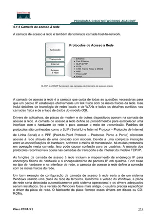 Cisco CCNA 3.1 275
9.1.5 Camada de acesso á rede
A camada de acesso à rede é também denominada camada host-to-network.
Protocolos de Acesso à Rede
A camada de acesso à rede é a camada que cuida de todas as questões necessárias para
que um pacote IP estabeleça efetivamente um link físico com os meios físicos da rede. Isso
inclui detalhes de tecnologia de redes locais e de WANs e todos os detalhes contidos nas
camadas física e de enlace de dados do modelo OSI.
Drivers de aplicativos, de placas de modem e de outros dispositivos operam na camada de
acesso à rede. A camada de acesso à rede define os procedimentos para estabelecer uma
interface com o hardware de rede e para acessar o meio de transmissão. Padrões de
protocolos são conhecidos como o SLIP (Serial Line Internet Protocol – Protocolo de Internet
de Linha Serial) e o PPP (Point-to-Point Protocol – Protocolo Ponto a Ponto) oferecem
acesso à rede através de uma conexão com modem. Devido a uma complexa interação
entre as especificações de hardware, software e meios de transmissão, há muitos protocolos
em operação nesta camada. Isso pode causar confusão para os usuários. A maioria dos
protocolos reconhecíveis opera nas camadas de transporte e de Internet do modelo TCP/IP.
As funções da camada de acesso à rede incluem o mapeamento de endereços IP para
endereços físicos de hardware e o encapsulamento de pacotes IP em quadros. Com base
no tipo de hardware e na interface de rede, a camada de acesso à rede define a conexão
com os meios físicos da rede.
Um bom exemplo de configuração da camada de acesso à rede seria a de um sistema
Windows usando uma placa de rede de terceiros. Conforme a versão do Windows, a placa
de rede seria detectada automaticamente pelo sistema operacional e os drivers adequados
seriam instalados. Se a versão do Windows fosse mais antiga, o usuário precisa especificar
o driver da placa de rede. O fabricante da placa fornece esses drivers em discos ou CD-
ROMs.
 