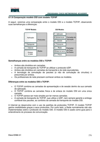 Cisco CCNA 3.1 276
9.1.6 Comparação modelo OSI com modelo TCP/IP
A seguir, veremos uma comparação entre o modelo OSI e o modelo TCP/IP, observando
suas semelhanças e diferenças:
Semelhanças entre os modelos OSI e TCP/IP:
• Ambos são divididos em camadas .
• A camada de transporte do TCP/IP ao ultilizar o protocolo UDP.
• Ambos são divididos em camadas de transporte e de rede equivalentes.
• A tecnologia de comutação de pacotes (e não de comutação de circuitos) é
presumida por ambos.
• Os profissionais de rede precisam conhecer ambos os modelos.
Diferenças entre os modelos OSI e TCP/IP:
• O TCP/IP combina as camadas de apresentação e de sessão dentro da sua camada
de aplicação.
• O TCP/IP combina as camadas física e de enlace do modelo OSI em uma única
camada.
• O TCP/IP parece ser mais simples por ter menos camadas.
• A camada de transporte do TCP/IP, que utiliza o UDP, nem sempre garante a entrega
confiável dos pacotes, ao contrário da camada de transporte do modelo OSI.
A Internet se desenvolve com o uso de padrões de protocolos TCP/IP. O modelo TCP/IP
ganha credibilidade graças a seus protocolos. Por outro lado, a Rede normalmente não são
implementadas sobre o protocolo do modelo OSI. O modelo OSI é usado como guia para o
entendimento do processo de comunicação.
 