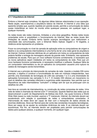 Cisco CCNA 3.1 277
9.1.7 Arquitetura da Internet
Embora a Internet seja complexa, há algumas idéias básicas relacionadas à sua operação.
Nesta seção, examinaremos a arquitetura básica da Internet. A Internet é uma idéia que
aparenta simples que, quando repetida em grande escala, permite a comunicação de dados
quase instantânea ao redor do mundo entre quaisquer pessoas, em qualquer lugar, a
qualquer momento.
As redes locais são redes menores, limitadas a uma área geográfica. Muitas redes locais
conectadas entre si possibilitam o funcionamento da Internet. Mas as redes locais têm
limitações de escala. Embora tenha havido avanços tecnológicos que melhoraram a
velocidade das comunicações, com o Ethernet Metro Optical, Gigabit e 10 Gigabits, a
distância ainda representa um problema.
Focar na comunicação no nível da camada de aplicação entre os computadores de origem e
destino e os computadores intermediários é uma forma de ter uma visão geral da arquitetura
da Internet. Colocar instâncias idênticas de um aplicativo em todos os computadores da rede
poderia facilitar a entrega de mensagens através da grande rede. Entretanto, isso apresenta
problemas de escala. Para que um novo software funcione corretamente, é necessário que
os novos aplicativos sejam instalados em todos os computadores da rede. Para que um
novo hardware funcione corretamente, é necessário modificar o software. Qualquer falha de
um computador intermediário ou de um aplicativo do computador causaria uma ruptura na
cadeia de mensagens sendo transmitidas.
A Internet usa o princípio da interconexão de camadas de rede. Usando o modelo OSI como
exemplo, o objetivo é construir a funcionalidade da rede em módulos independentes. Isso
permite uma diversidade de tecnologias de LAN nas camadas 1 e 2 e uma diversidade de
aplicações funcionando nas camadas 5, 6 e 7. O modelo OSI oferece um mecanismo no
qual os detalhes das camadas inferiores e superiores estão separados. Isso permite que os
dispositivos de rede intermediários "comutem" o tráfego sem ter que se preocupar com os
detalhes da LAN.
Isso leva ao conceito de internetworking, ou construção de redes compostas de redes. Uma
rede de redes é chamada de internet (com "i" minúsculo). Quando falamos das redes que se
desenvolveram a partir do Departamento de Defesa dos EUA, nas quais funciona a World
Wide Web (www) ou rede mundial, usamos o "I" maiúsculo, Internet. As internets devem ser
escalonáveis com relação à quantidade de redes e computadores conectados. A
interconexão de redes deve ser capaz de lidar com o transporte de dados através de
enormes distâncias. Deve ser flexível para dar conta das constantes inovações tecnológicas.
Deve ser capaz de se ajustar às condições dinâmicas da rede. E as internets devem ser
econômicas. Por fim, as internets devem ser projetadas para permitir comunicações de
dados para qualquer pessoa, a qualquer momento, em qualquer lugar.
 