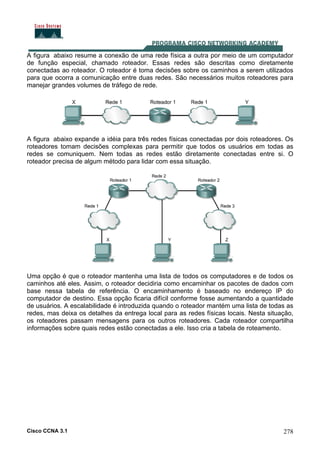 Cisco CCNA 3.1 278
A figura abaixo resume a conexão de uma rede física a outra por meio de um computador
de função especial, chamado roteador. Essas redes são descritas como diretamente
conectadas ao roteador. O roteador é toma decisões sobre os caminhos a serem utilizados
para que ocorra a comunicação entre duas redes. São necessários muitos roteadores para
manejar grandes volumes de tráfego de rede.
A figura abaixo expande a idéia para três redes físicas conectadas por dois roteadores. Os
roteadores tomam decisões complexas para permitir que todos os usuários em todas as
redes se comuniquem. Nem todas as redes estão diretamente conectadas entre si. O
roteador precisa de algum método para lidar com essa situação.
Uma opção é que o roteador mantenha uma lista de todos os computadores e de todos os
caminhos até eles. Assim, o roteador decidiria como encaminhar os pacotes de dados com
base nessa tabela de referência. O encaminhamento é baseado no endereço IP do
computador de destino. Essa opção ficaria difícil conforme fosse aumentando a quantidade
de usuários. A escalabilidade é introduzida quando o roteador mantém uma lista de todas as
redes, mas deixa os detalhes da entrega local para as redes físicas locais. Nesta situação,
os roteadores passam mensagens para os outros roteadores. Cada roteador compartilha
informações sobre quais redes estão conectadas a ele. Isso cria a tabela de roteamento.
 