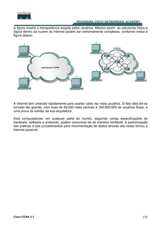 Cisco CCNA 3.1 279
A figura mostra a transparência exigida pelos usuários. Mesmo assim, as estruturas física e
lógica dentro da nuvem da Internet podem ser extremamente complexas, conforme indica a
figura abaixo.
A Internet tem crescido rapidamente para aceitar cada vez mais usuários. O fato dela ter-se
tornado tão grande, com mais de 90.000 rotas centrais e 300.000.000 de usuários finais, é
uma prova da solidez da sua arquitetura.
Dois computadores, em qualquer parte do mundo, seguindo certas especificações de
hardware, software e protocolo, podem comunicar-se de maneira confiável. A padronização
das práticas e dos procedimentos para movimentação de dados através das redes tornou a
Internet possível.
 