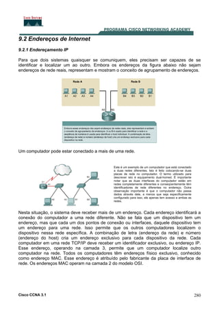 Cisco CCNA 3.1 280
9.2 Endereços de Internet
9.2.1 Endereçamento IP
Para que dois sistemas quaisquer se comuniquem, eles precisam ser capazes de se
identificar e localizar um ao outro. Embora os endereços da figura abaixo não sejam
endereços de rede reais, representam e mostram o conceito de agrupamento de endereços.
Um computador pode estar conectado a mais de uma rede.
Este é um exemplo de um computador que está conectado
a duas redes diferentes. Isto é feito colocando-se duas
placas de rede no computador. O termo utilizado para
descrever isto é equipamento dual-homed. É importante
notar que as duas interfaces do computador estão em
redes completamente diferentes e conseqüentemente têm
identificadores de rede diferentes no endereço. Outra
observação importante é que o computador não passa
dados através dele, a menos que seja especificamente
configurado para isso, ele apenas tem acesso a ambas as
redes.
Nesta situação, o sistema deve receber mais de um endereço. Cada endereço identificará a
conexão do computador a uma rede diferente. Não se fala que um dispositivo tem um
endereço, mas que cada um dos pontos de conexão ou interfaces, daquele dispositivo tem
um endereço para uma rede. Isso permite que os outros computadores localizem o
dispositivo nessa rede específica. A combinação de letra (endereço da rede) e número
(endereço do host) cria um endereço exclusivo para cada dispositivo da rede. Cada
computador em uma rede TCP/IP deve receber um identificador exclusivo, ou endereço IP.
Esse endereço, operando na camada 3, permite que um computador localize outro
computador na rede. Todos os computadores têm endereços físico exclusivo, conhecido
como endereço MAC. Esse endereço é atribuído pelo fabricante da placa de interface de
rede. Os endereços MAC operam na camada 2 do modelo OSI.
 