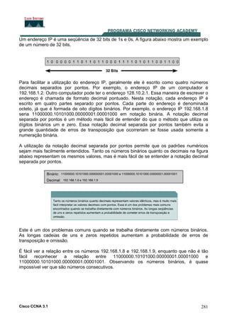Cisco CCNA 3.1 281
Um endereço IP é uma seqüência de 32 bits de 1s e 0s. A figura abaixo mostra um exemplo
de um número de 32 bits.
Para facilitar a utilização do endereço IP, geralmente ele é escrito como quatro números
decimais separados por pontos. Por exemplo, o endereço IP de um computador é
192.168.1.2. Outro computador pode ter o endereço 128.10.2.1. Essa maneira de escrever o
endereço é chamada de formato decimal pontuado. Nesta notação, cada endereço IP é
escrito em quatro partes separado por pontos. Cada parte do endereço é denominada
octeto, já que é formada de oito dígitos binários. Por exemplo, o endereço IP 192.168.1.8
seria 11000000.10101000.00000001.00001000 em notação binária. A notação decimal
separada por pontos é um método mais fácil de entender do que o método que utiliza os
dígitos binários um e zero. Essa notação decimal separada por pontos também evita a
grande quantidade de erros de transposição que ocorreriam se fosse usada somente a
numeração binária.
A utilização da notação decimal separada por pontos permite que os padrões numéricos
sejam mais facilmente entendidos. Tanto os números binários quanto os decimais na figura
abaixo representam os mesmos valores, mas é mais fácil de se entender a notação decimal
separada por pontos.
Este é um dos problemas comuns quando se trabalha diretamente com números binários.
As longas cadeias de uns e zeros repetidos aumentam a probabilidade de erros de
transposição e omissão.
É fácil ver a relação entre os números 192.168.1.8 e 192.168.1.9, enquanto que não é tão
fácil reconhecer a relação entre 11000000.10101000.00000001.00001000 e
11000000.10101000.00000001.00001001. Observando os números binários, é quase
impossível ver que são números consecutivos.
 