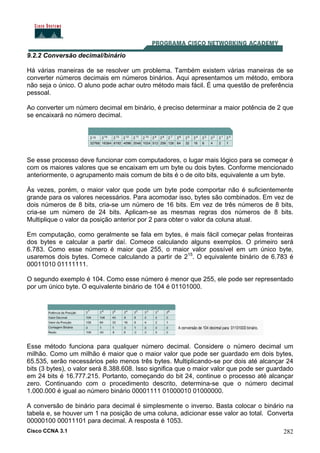 Cisco CCNA 3.1 282
9.2.2 Conversão decimal/binário
Há várias maneiras de se resolver um problema. Também existem várias maneiras de se
converter números decimais em números binários. Aqui apresentamos um método, embora
não seja o único. O aluno pode achar outro método mais fácil. É uma questão de preferência
pessoal.
Ao converter um número decimal em binário, é preciso determinar a maior potência de 2 que
se encaixará no número decimal.
Se esse processo deve funcionar com computadores, o lugar mais lógico para se começar é
com os maiores valores que se encaixam em um byte ou dois bytes. Conforme mencionado
anteriormente, o agrupamento mais comum de bits é o de oito bits, equivalente a um byte.
Às vezes, porém, o maior valor que pode um byte pode comportar não é suficientemente
grande para os valores necessários. Para acomodar isso, bytes são combinados. Em vez de
dois números de 8 bits, cria-se um número de 16 bits. Em vez de três números de 8 bits,
cria-se um número de 24 bits. Aplicam-se as mesmas regras dos números de 8 bits.
Multiplique o valor da posição anterior por 2 para obter o valor da coluna atual.
Em computação, como geralmente se fala em bytes, é mais fácil começar pelas fronteiras
dos bytes e calcular a partir daí. Comece calculando alguns exemplos. O primeiro será
6.783. Como esse número é maior que 255, o maior valor possível em um único byte,
usaremos dois bytes. Comece calculando a partir de 215
. O equivalente binário de 6.783 é
00011010 01111111.
O segundo exemplo é 104. Como esse número é menor que 255, ele pode ser representado
por um único byte. O equivalente binário de 104 é 01101000.
Esse método funciona para qualquer número decimal. Considere o número decimal um
milhão. Como um milhão é maior que o maior valor que pode ser guardado em dois bytes,
65.535, serão necessários pelo menos três bytes. Multiplicando-se por dois até alcançar 24
bits (3 bytes), o valor será 8.388.608. Isso significa que o maior valor que pode ser guardado
em 24 bits é 16.777.215. Portanto, começando do bit 24, continue o processo até alcançar
zero. Continuando com o procedimento descrito, determina-se que o número decimal
1.000.000 é igual ao número binário 00001111 01000010 01000000.
A conversão de binário para decimal é simplesmente o inverso. Basta colocar o binário na
tabela e, se houver um 1 na posição de uma coluna, adicionar esse valor ao total. Converta
00000100 00011101 para decimal. A resposta é 1053.
 