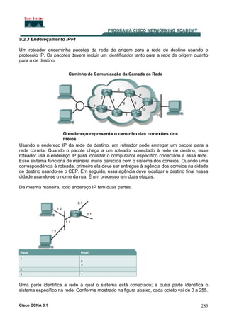 Cisco CCNA 3.1 283
9.2.3 Endereçamento IPv4
Um roteador encaminha pacotes da rede de origem para a rede de destino usando o
protocolo IP. Os pacotes devem incluir um identificador tanto para a rede de origem quanto
para a de destino.
Usando o endereço IP da rede de destino, um roteador pode entregar um pacote para a
rede correta. Quando o pacote chega a um roteador conectado à rede de destino, esse
roteador usa o endereço IP para localizar o computador específico conectado a essa rede.
Esse sistema funciona de maneira muito parecida com o sistema dos correios. Quando uma
correspondência é roteada, primeiro ela deve ser entregue à agência dos correios na cidade
de destino usando-se o CEP. Em seguida, essa agência deve localizar o destino final nessa
cidade usando-se o nome da rua. É um processo em duas etapas.
O endereço representa o caminho das conexões dos
meios
Caminho de Comunicação da Camada de Rede
Da mesma maneira, todo endereço IP tem duas partes.
Uma parte identifica a rede à qual o sistema está conectado; a outra parte identifica o
sistema específico na rede. Conforme mostrado na figura abaixo, cada octeto vai de 0 a 255.
 