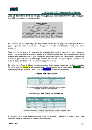 Cisco CCNA 3.1 284
Cada um dos octetos divide-se em 256 subgrupos, que se dividem em outros 256 subgrupos
com 256 endereços em cada um deles.
Ao se referir ao endereço do grupo diretamente acima de um grupo na hierarquia, todos os
grupos que se ramificam desse endereço podem ser mencionados como uma única
unidade.
Esse tipo de endereço é chamado de endereço hierárquico, porque contém diferentes
níveis. Um endereço IP combina esses dois identificadores em um único número. Esse
número deve ser exclusivo, já que endereços duplicados tornariam o roteamento impossível.
A primeira parte identifica o endereço de rede do sistema. A segunda parte, chamada de
parte do host, identifica qual é a máquina específica na rede.
Os endereços IP são divididos em classes, para definir redes pequenas, médias e grandes.
Os endereços de classe A são atribuídos a redes maiores. Os endereços de classe B são
usados para redes de porte médio e os de classe C para redes pequenas.
Classes de Endereços IP
Identificação de Classes de Endereços
A primeira etapa para determinar qual parte do endereço identifica a rede e qual parte
identifica o host é identificar a classe do endereço IP.
 